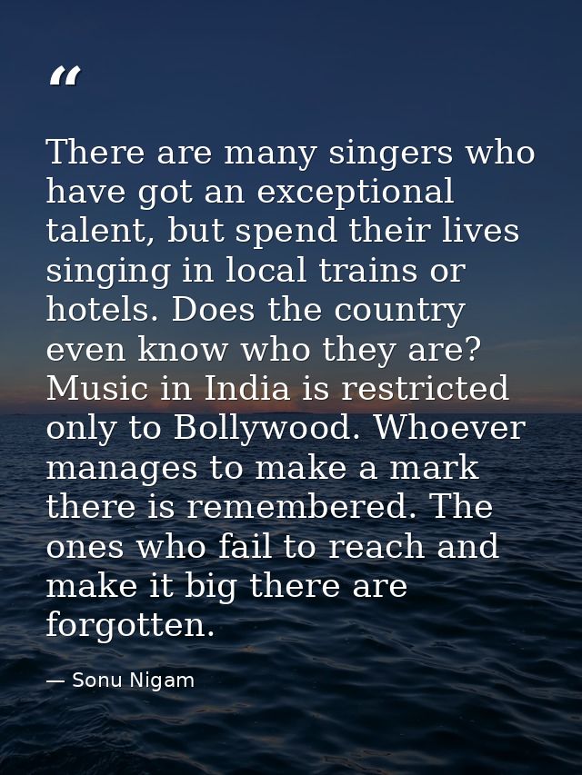 There are many singers who have got an exceptional talent, but spend their lives singing in local trains or hotels. Does — Sonu Nigam