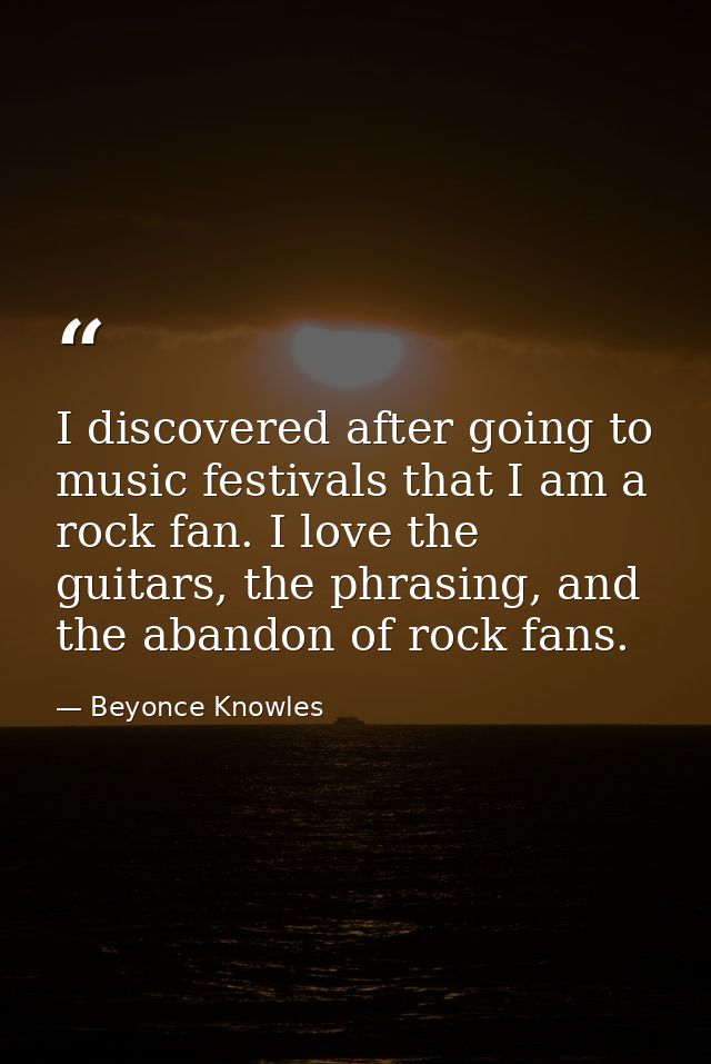 I discovered after going to music festivals that I am a rock fan. I love the guitars, the phrasing, and the abandon of r — Beyonce Knowles