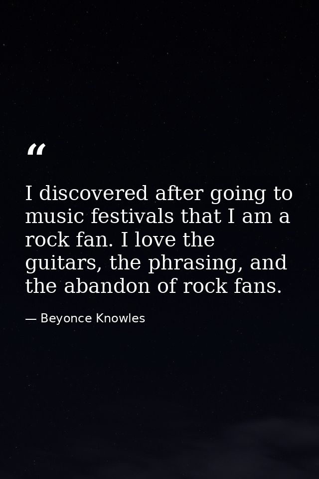 I discovered after going to music festivals that I am a rock fan. I love the guitars, the phrasing, and the abandon of r — Beyonce Knowles
