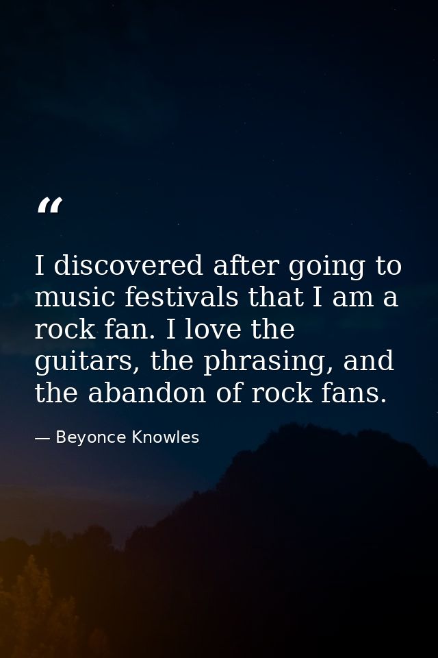 I discovered after going to music festivals that I am a rock fan. I love the guitars, the phrasing, and the abandon of r — Beyonce Knowles