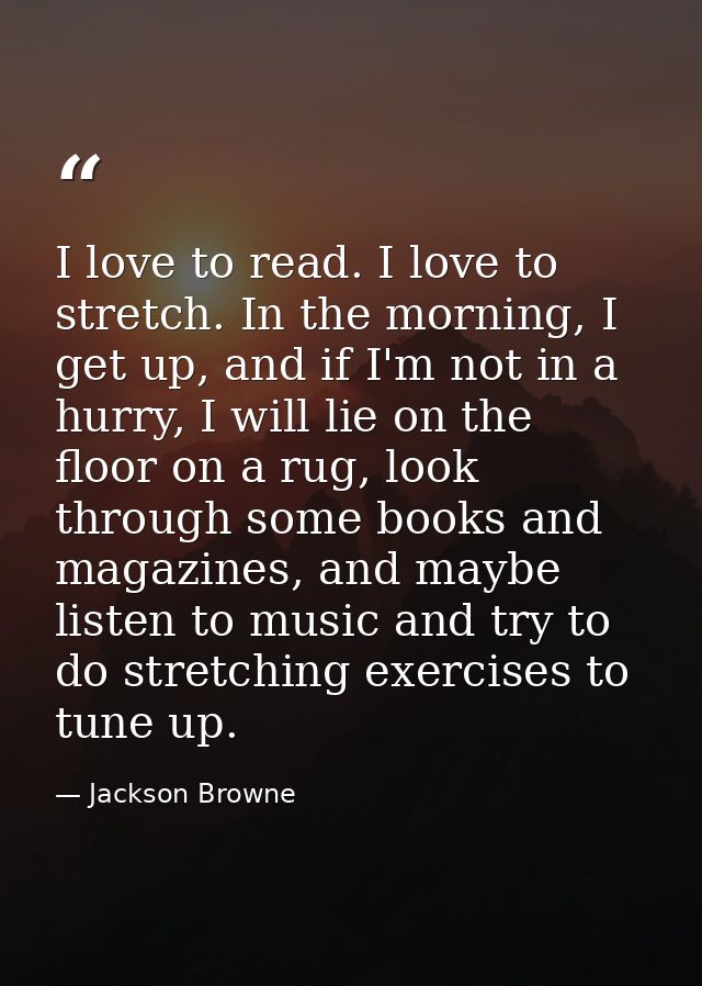 I love to read. I love to stretch. In the morning, I get up, and if I'm not in a hurry, I will lie on the floor on a rug — Jackson Browne