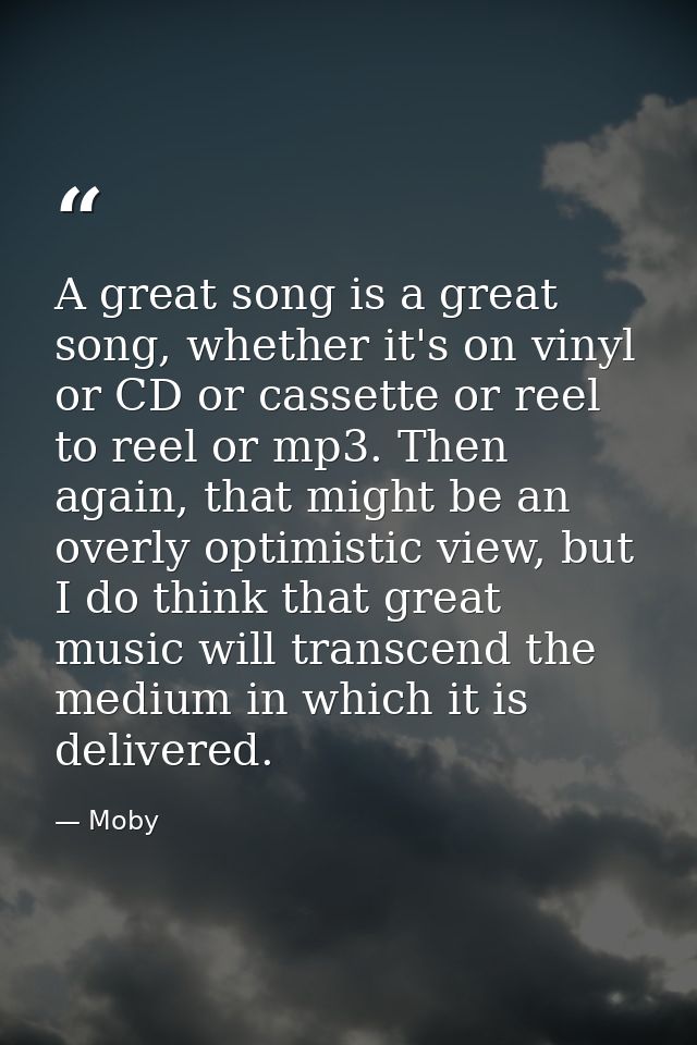 A great song is a great song, whether it's on vinyl or CD or cassette or reel to reel or mp3. Then again, that might be  — Moby