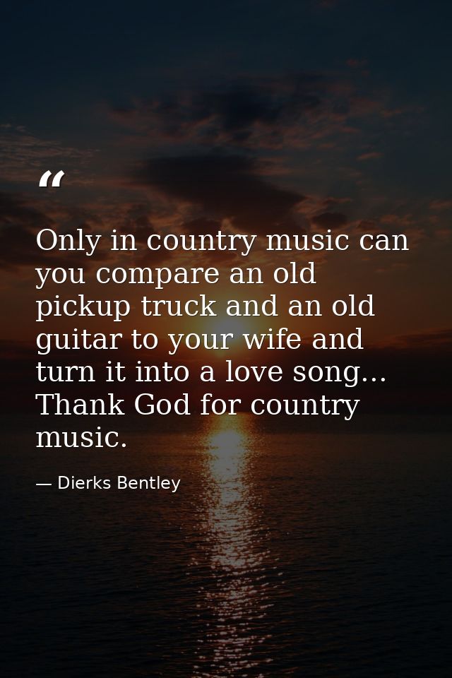 Only in country music can you compare an old pickup truck and an old guitar to your wife and turn it into a love song... — Dierks Bentley