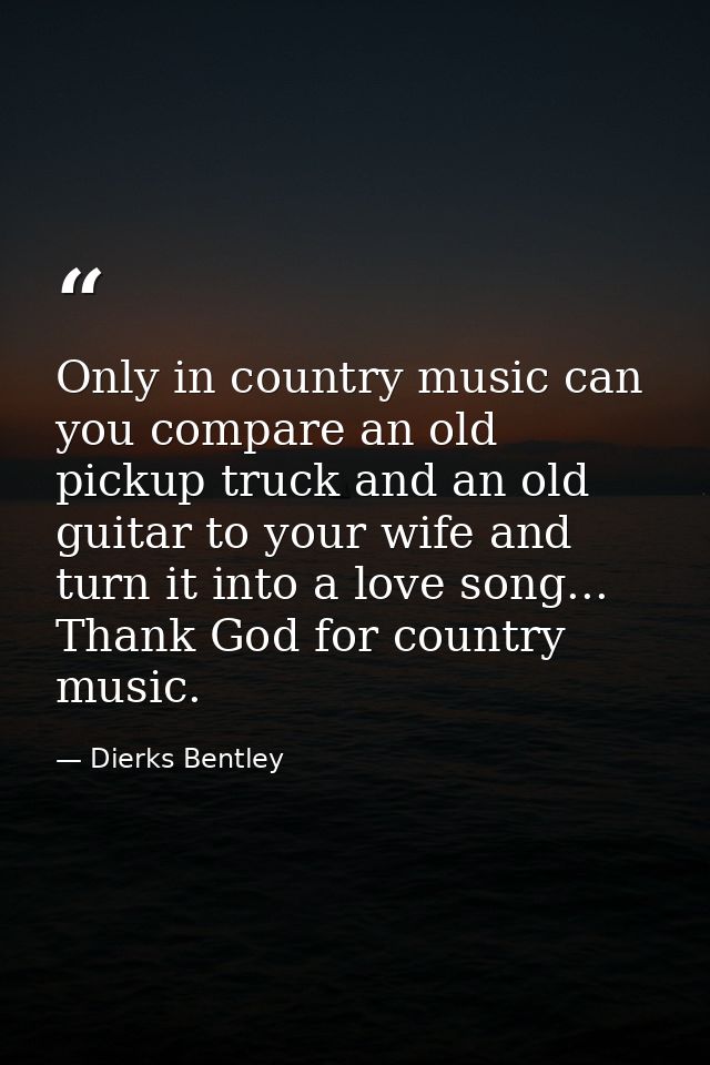 Only in country music can you compare an old pickup truck and an old guitar to your wife and turn it into a love song... — Dierks Bentley