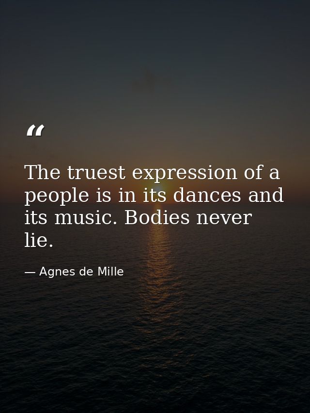 The truest expression of a people is in its dances and its music. Bodies never lie. — Agnes de Mille