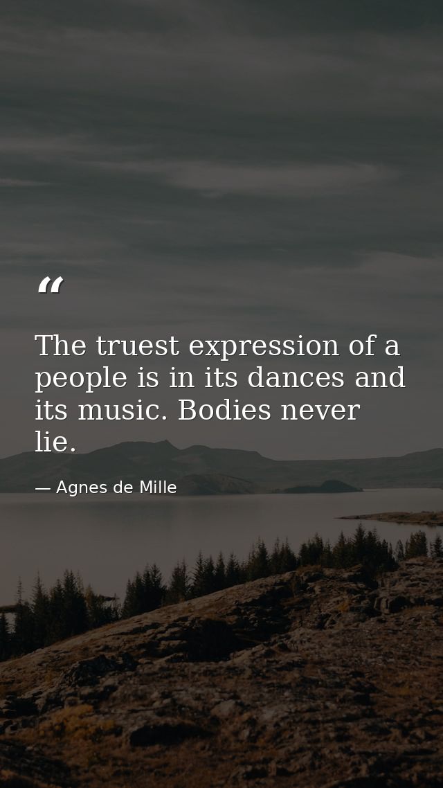 The truest expression of a people is in its dances and its music. Bodies never lie. — Agnes de Mille