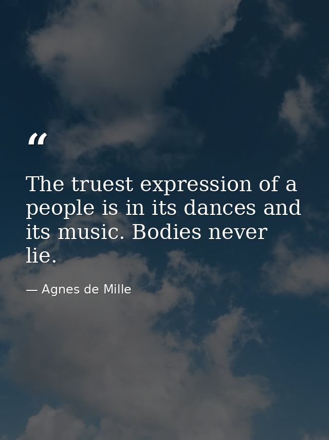 The truest expression of a people is in its dances and its music. Bodies never lie. — Agnes de Mille