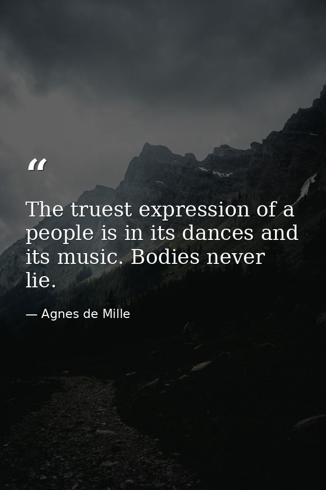 The truest expression of a people is in its dances and its music. Bodies never lie. — Agnes de Mille