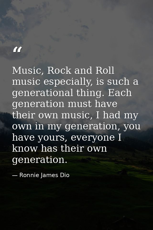 Music, Rock and Roll music especially, is such a generational thing. Each generation must have their own music, I had my — Ronnie James Dio