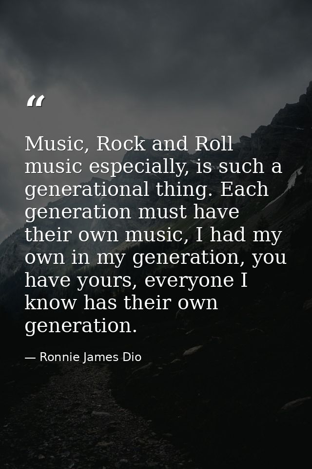 Music, Rock and Roll music especially, is such a generational thing. Each generation must have their own music, I had my — Ronnie James Dio