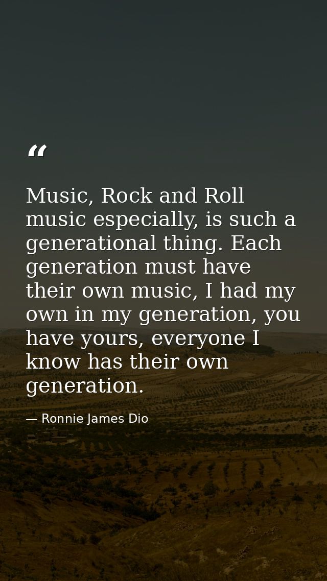 Music, Rock and Roll music especially, is such a generational thing. Each generation must have their own music, I had my — Ronnie James Dio