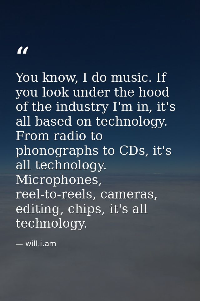 You know, I do music. If you look under the hood of the industry I'm in, it's all based on technology. From radio to pho — will.i.am