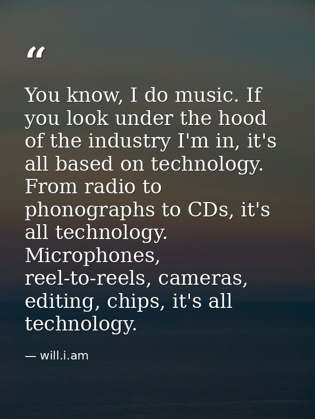 You know, I do music. If you look under the hood of the industry I'm in, it's all based on technology. From radio to pho — will.i.am