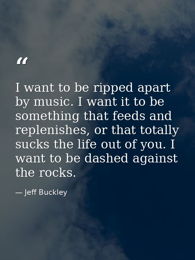 I want to be ripped apart by music. I want it to be something that feeds and replenishes, or that totally sucks the life — Jeff Buckley