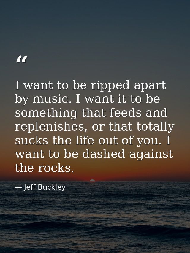 I want to be ripped apart by music. I want it to be something that feeds and replenishes, or that totally sucks the life — Jeff Buckley