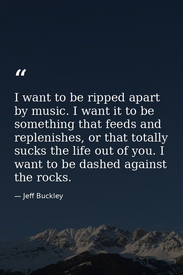 I want to be ripped apart by music. I want it to be something that feeds and replenishes, or that totally sucks the life — Jeff Buckley