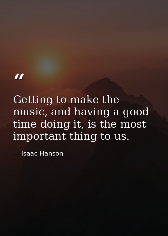 Getting to make the music, and having a good time doing it, is the most important thing to us. — Isaac Hanson
