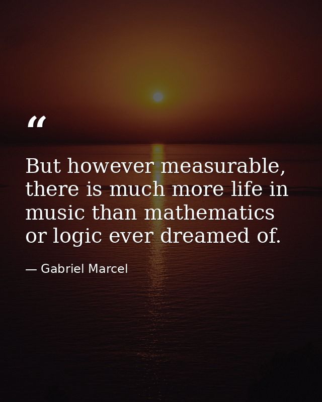 But however measurable, there is much more life in music than mathematics or logic ever dreamed of. — Gabriel Marcel