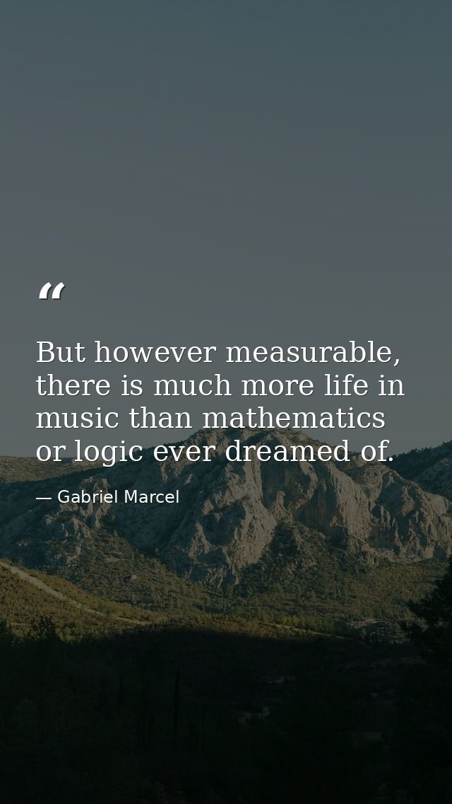 But however measurable, there is much more life in music than mathematics or logic ever dreamed of. — Gabriel Marcel
