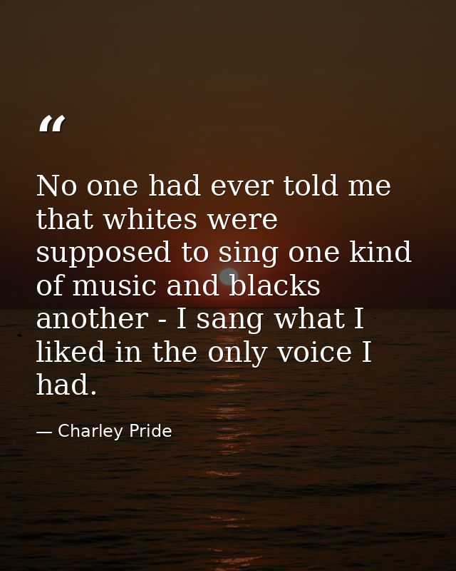 No one had ever told me that whites were supposed to sing one kind of music and blacks another - I sang what I liked in  — Charley Pride