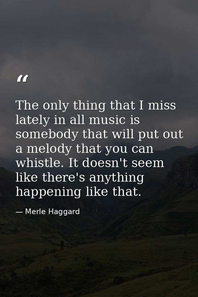 The only thing that I miss lately in all music is somebody that will put out a melody that you can whistle. It doesn't s — Merle Haggard