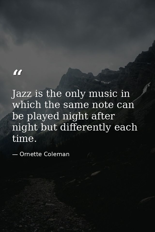 Jazz is the only music in which the same note can be played night after night but differently each time. — Ornette Coleman