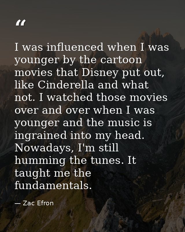 I was influenced when I was younger by the cartoon movies that Disney put out, like Cinderella and what not. I watched t — Zac Efron