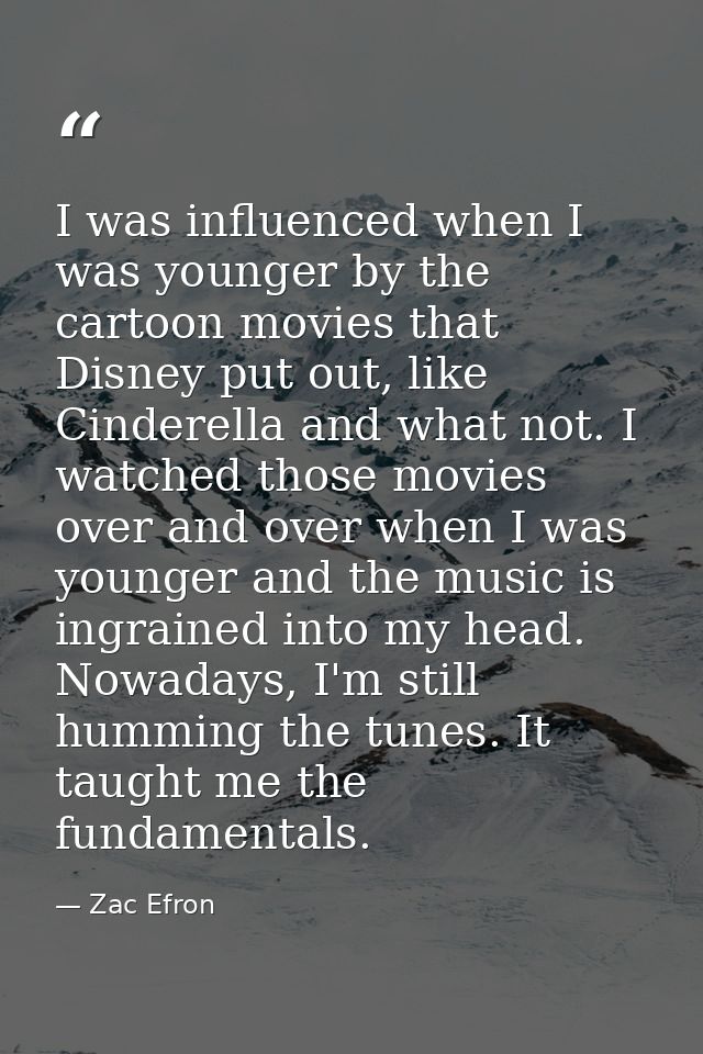 I was influenced when I was younger by the cartoon movies that Disney put out, like Cinderella and what not. I watched t — Zac Efron