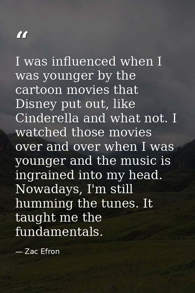 I was influenced when I was younger by the cartoon movies that Disney put out, like Cinderella and what not. I watched t — Zac Efron