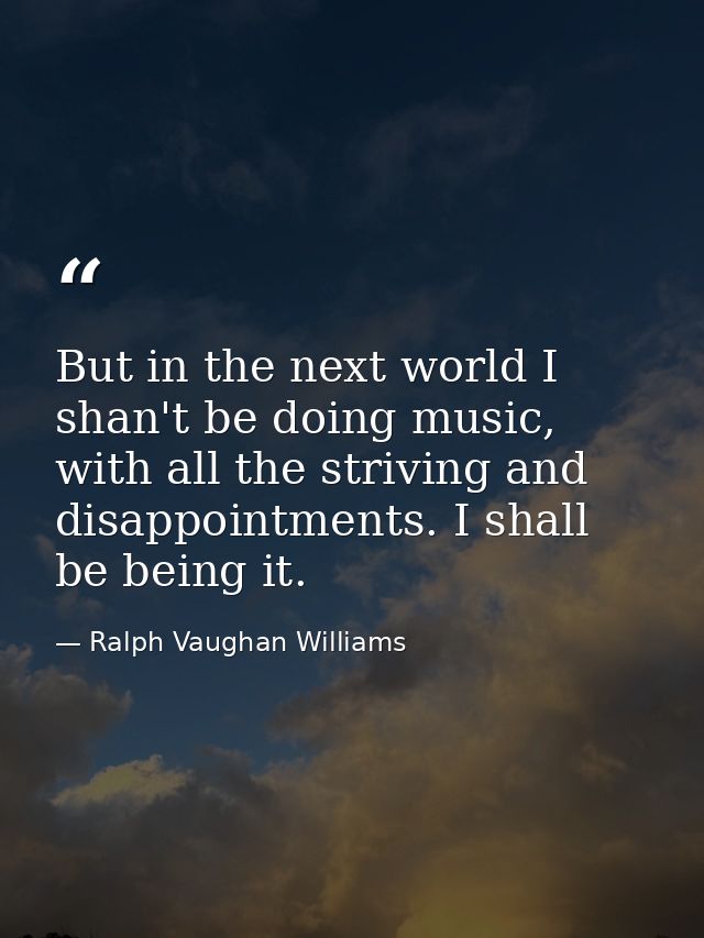 But in the next world I shan't be doing music, with all the striving and disappointments. I shall be being it. — Ralph Vaughan Williams