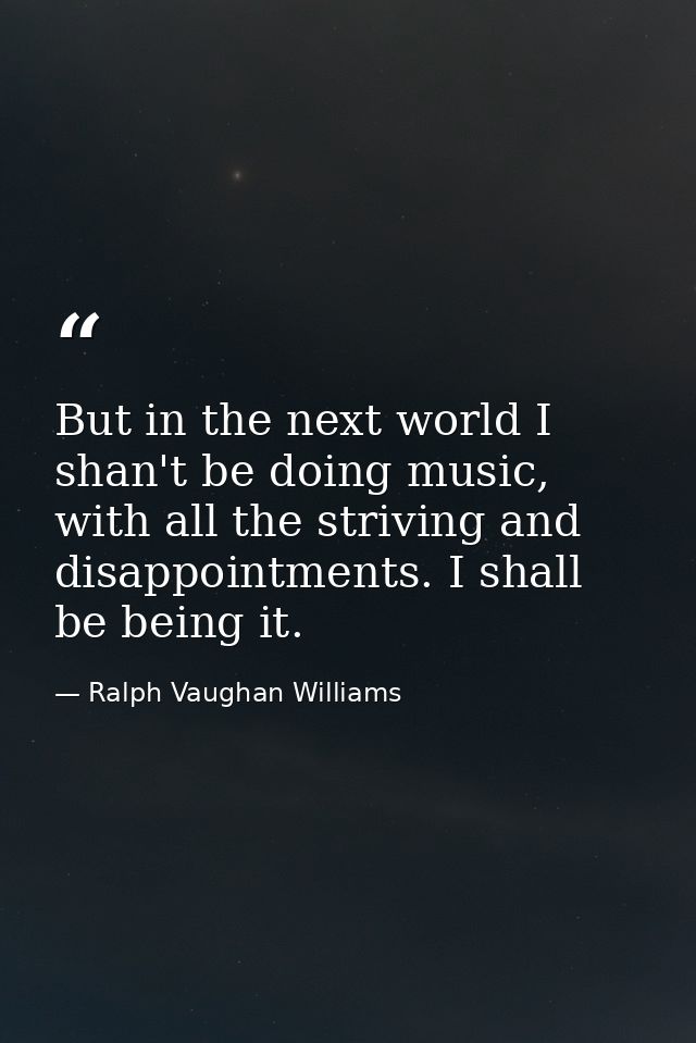 But in the next world I shan't be doing music, with all the striving and disappointments. I shall be being it. — Ralph Vaughan Williams