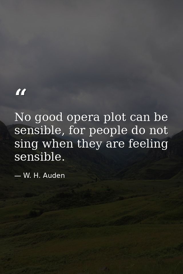 No good opera plot can be sensible, for people do not sing when they are feeling sensible. — W. H. Auden