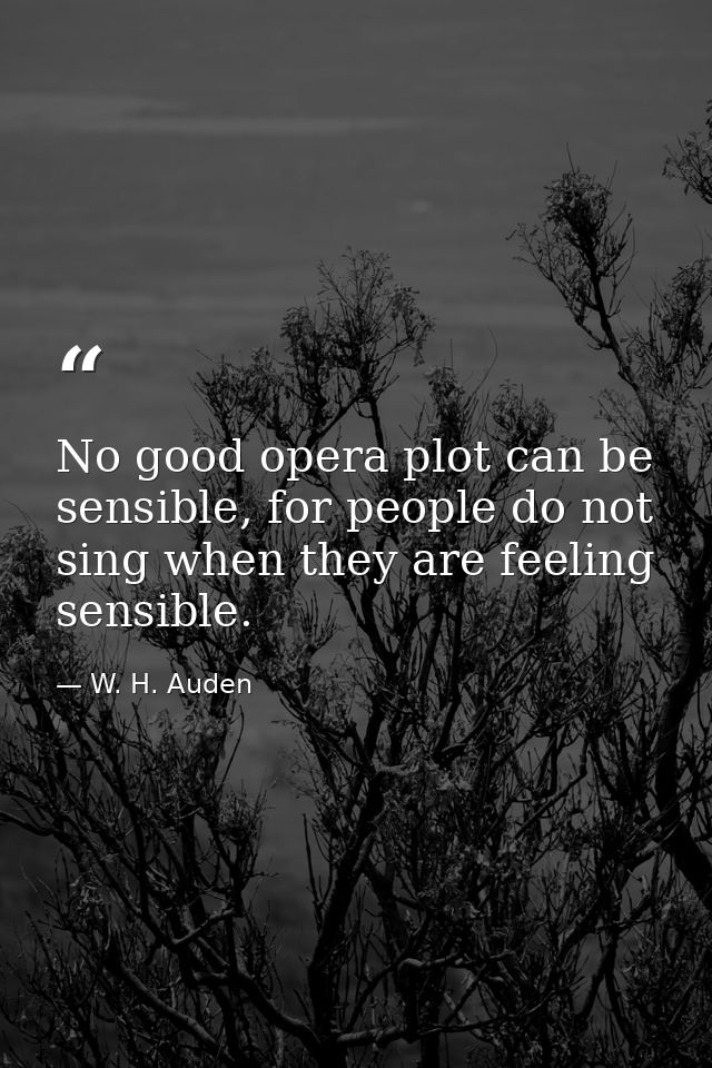 No good opera plot can be sensible, for people do not sing when they are feeling sensible. — W. H. Auden