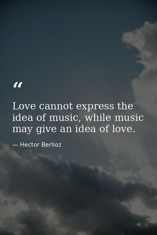 Love cannot express the idea of music, while music may give an idea of love. — Hector Berlioz