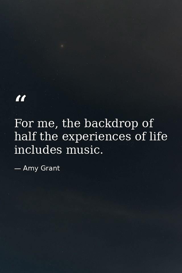 For me, the backdrop of half the experiences of life includes music. — Amy Grant