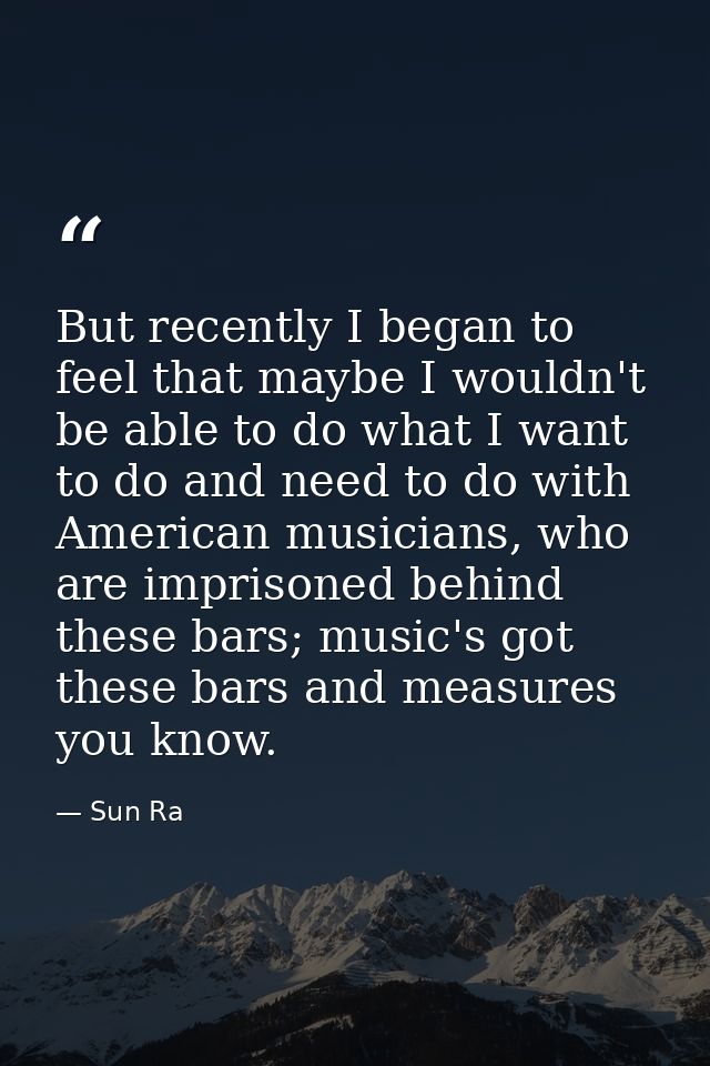 But recently I began to feel that maybe I wouldn't be able to do what I want to do and need to do with American musician — Sun Ra
