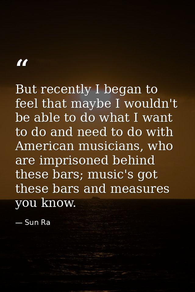 But recently I began to feel that maybe I wouldn't be able to do what I want to do and need to do with American musician — Sun Ra
