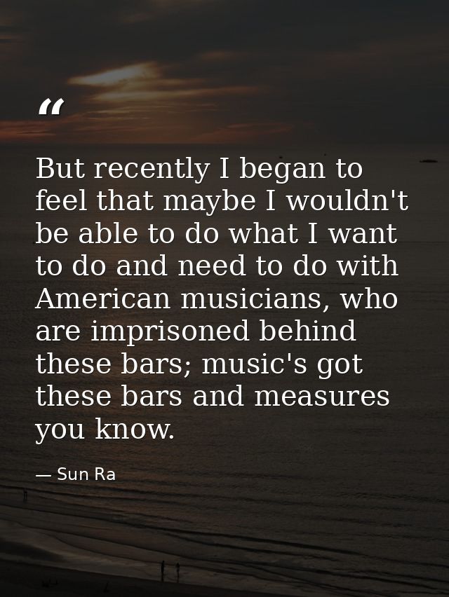 But recently I began to feel that maybe I wouldn't be able to do what I want to do and need to do with American musician — Sun Ra