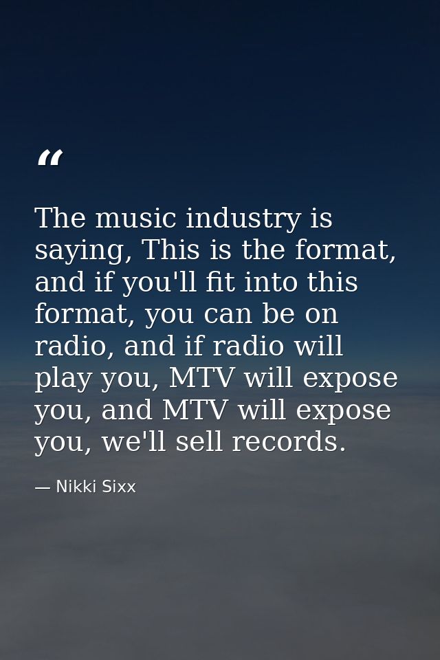 The music industry is saying, This is the format, and if you'll fit into this format, you can be on radio, and if radio  — Nikki Sixx