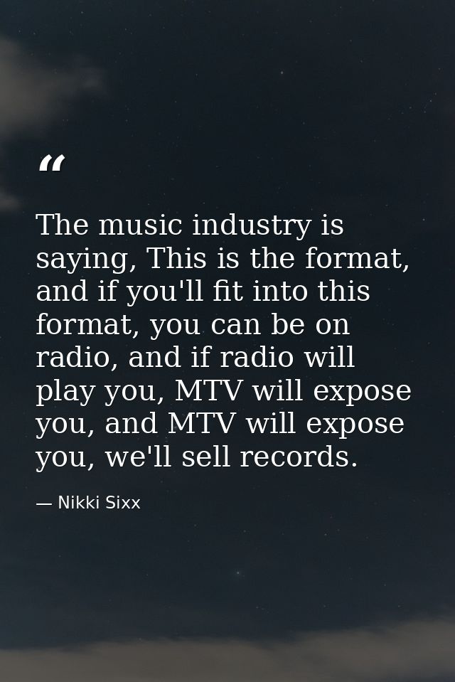 The music industry is saying, This is the format, and if you'll fit into this format, you can be on radio, and if radio  — Nikki Sixx