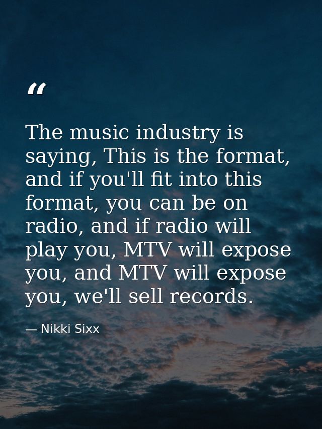 The music industry is saying, This is the format, and if you'll fit into this format, you can be on radio, and if radio  — Nikki Sixx
