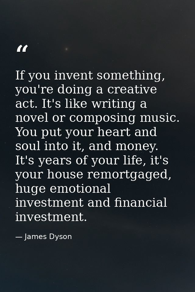 If you invent something, you're doing a creative act. It's like writing a novel or composing music. You put your heart a — James Dyson