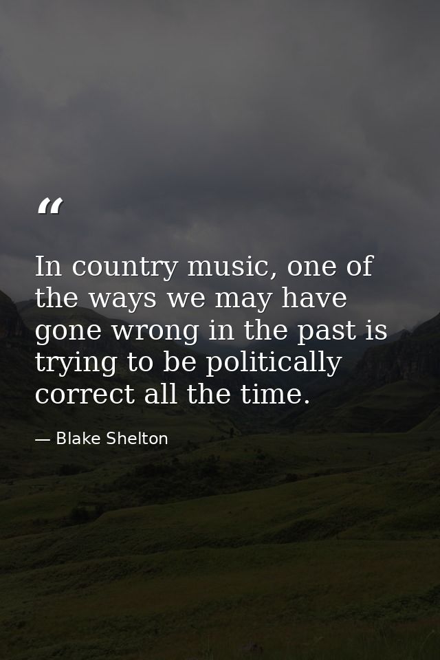 In country music, one of the ways we may have gone wrong in the past is trying to be politically correct all the time. — Blake Shelton