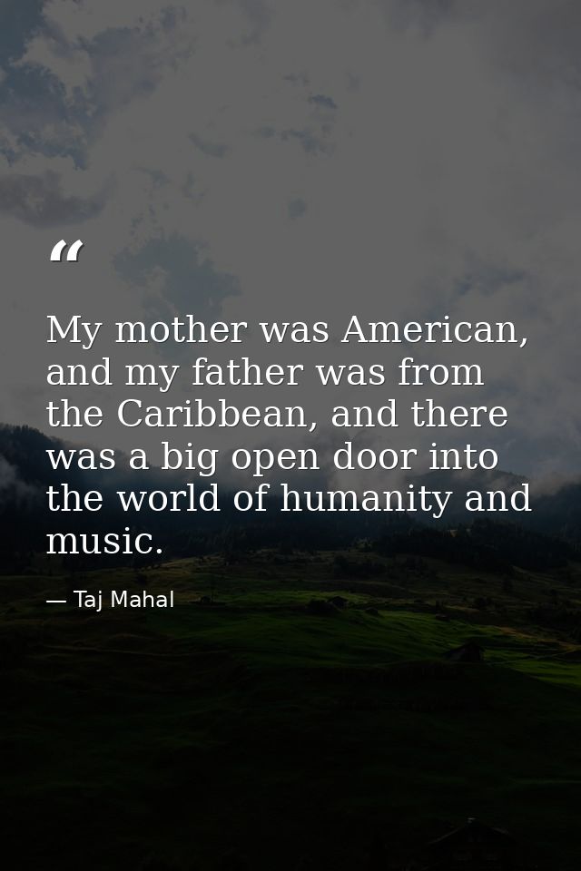 My mother was American, and my father was from the Caribbean, and there was a big open door into the world of humanity a — Taj Mahal