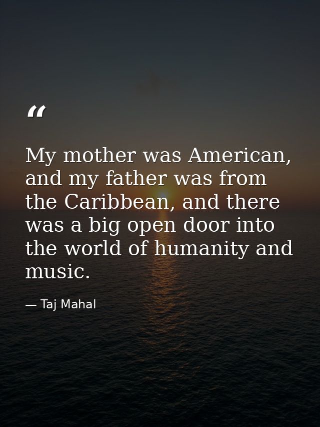 My mother was American, and my father was from the Caribbean, and there was a big open door into the world of humanity a — Taj Mahal
