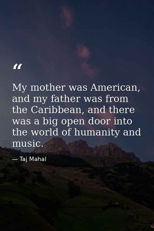 My mother was American, and my father was from the Caribbean, and there was a big open door into the world of humanity a — Taj Mahal