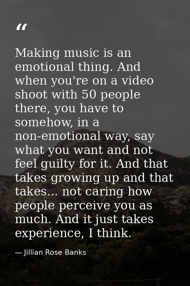 Making music is an emotional thing. And when you're on a video shoot with 50 people there, you have to somehow, in a non — Jillian Rose Banks
