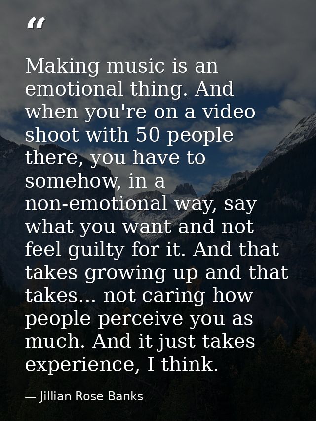 Making music is an emotional thing. And when you're on a video shoot with 50 people there, you have to somehow, in a non — Jillian Rose Banks