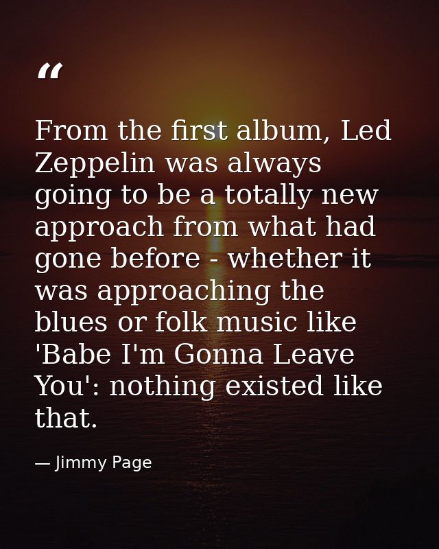 From the first album, Led Zeppelin was always going to be a totally new approach from what had gone before - whether it  — Jimmy Page