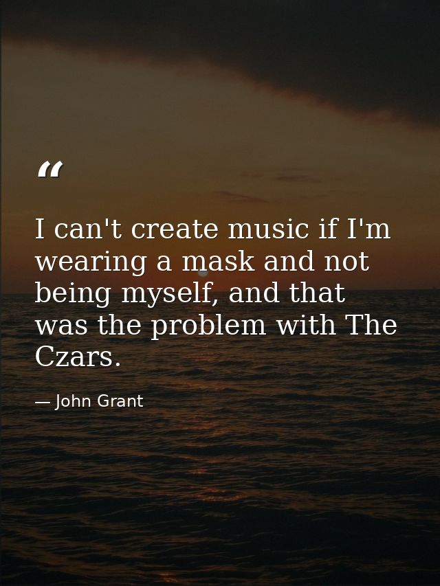 I can't create music if I'm wearing a mask and not being myself, and that was the problem with The Czars. — John Grant